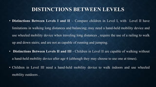 DISTINCTIONS BETWEEN LEVELS
• Distinctions Between Levels I and II – Compare children in Level I, with Level II have
limitations in walking long distances and balancing; may need a hand-held mobility device and
use wheeled mobility device when traveling long distances , require the use of a railing to walk
up and down stairs; and are not as capable of running and jumping.
• Distinctions Between Levels II and III - Children in Level II are capable of walking without
a hand-held mobility device after age 4 (although they may choose to use one at times).
• Children in Level III need a hand-held mobility device to walk indoors and use wheeled
mobility outdoors .
 