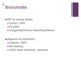 +
Bronchiolitis
 R/F for severe illness:
 Young < 6/52
 Ex prem
 Congenital/Chronic Heart/Resp/Neuro
 Reasons for admission:
 Hypoxia <92%
 Not feeding
 <6/52 lower threshold - apnoeas
 