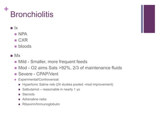 +
Bronchiolitis
 Ix
 NPA
 CXR
 bloods
 Mx
 Mild - Smaller, more frequent feeds
 Mod - O2 aims Sats >92%, 2/3 of maintenance fluids
 Severe - CPAP/Vent
 Experimental/Controversial:
 Hypertonic Saline neb (24 studies pooled -mod improvement)
 Salbutamol – reasonable in nearly 1 yo
 Steroids
 Adrenaline nebs
 Ribavirin/Immunoglobulin
 