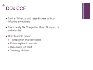 +
DDx CCF
 Similar Wheeze and resp distress without
infective symptoms
 From newly Dx Congenital Heart Disease, or
arrhythmias
 CHD Multiple types:
 Transposition of great vessels
 Pulmonary/Aortic stenosis
 Hypoplastic left heart
 Tetrallogy of Fallot
 