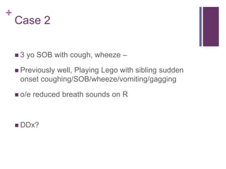 +
Case 2
 3 yo SOB with cough, wheeze –
 Previously well, Playing Lego with sibling sudden
onset coughing/SOB/wheeze/vomiting/gagging
 o/e reduced breath sounds on R
 DDx?
 