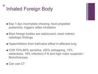 +
Inhaled Foreign Body
 Esp 1-3yo incomplete chewing, food propelled
posteriorly, triggers reflex inhalation
 Most foreign bodies are radiolucent; need indirect
radiologic findings
 Hyperinflation from ball/valve effect in affected lung
 CXR 70%-80% sensitive, (50% airtrapping, 12%
atelectasis, 18% infection) if N and high index suspicion -
Bronchoscopy
 Can use CT
 