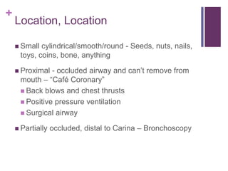 +
Location, Location
 Small cylindrical/smooth/round - Seeds, nuts, nails,
toys, coins, bone, anything
 Proximal - occluded airway and can’t remove from
mouth – “Café Coronary”
 Back blows and chest thrusts
 Positive pressure ventilation
 Surgical airway
 Partially occluded, distal to Carina – Bronchoscopy
 