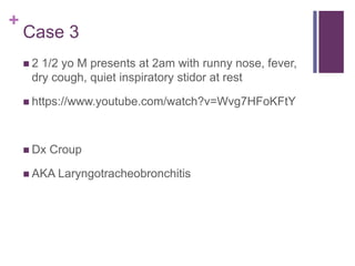 +
Case 3
 2 1/2 yo M presents at 2am with runny nose, fever,
dry cough, quiet inspiratory stidor at rest
 https://www.youtube.com/watch?v=Wvg7HFoKFtY
 Dx Croup
 AKA Laryngotracheobronchitis
 
