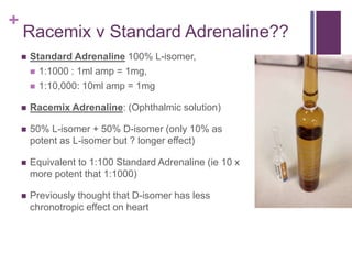 +
Racemix v Standard Adrenaline??
 Standard Adrenaline 100% L-isomer,
 1:1000 : 1ml amp = 1mg,
 1:10,000: 10ml amp = 1mg
 Racemix Adrenaline: (Ophthalmic solution)
 50% L-isomer + 50% D-isomer (only 10% as
potent as L-isomer but ? longer effect)
 Equivalent to 1:100 Standard Adrenaline (ie 10 x
more potent that 1:1000)
 Previously thought that D-isomer has less
chronotropic effect on heart
 