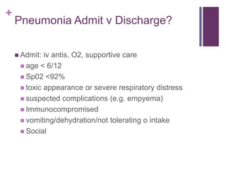+
Pneumonia Admit v Discharge?
 Admit: iv antis, O2, supportive care
 age < 6/12
 Sp02 <92%
 toxic appearance or severe respiratory distress
 suspected complications (e.g. empyema)
 Immunocompromised
 vomiting/dehydration/not tolerating o intake
 Social
 