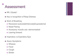 +
Assessment
 RR, O2sats*
 Key is recognition of Resp Distress
 Work of Breathing
 Recession-subcostal/intercostal/suprasternal
 Nasal Flaring
 Accessory muscle use- sternomastoid
 Leaning forward
 Inspiratory vs Expiratory Eg’s
 Assoc Symptoms
 Wheeze
 Fever
 Cough
 Stridor
 