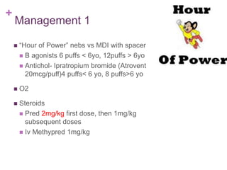 +
Management 1
 “Hour of Power” nebs vs MDI with spacer
 B agonists 6 puffs < 6yo, 12puffs > 6yo
 Antichol- Ipratropium bromide (Atrovent
20mcg/puff)4 puffs< 6 yo, 8 puffs>6 yo
 O2
 Steroids
 Pred 2mg/kg first dose, then 1mg/kg
subsequent doses
 Iv Methypred 1mg/kg
 