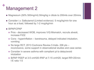 +
Management 2
 Magnesium (50% 500mg/ml) 50mg/kg iv dilute to 200mls over 20mins
 Consider i.v. Salbutamol (Limited evidence) 5 mcg/kg/min for one
hour as a load, followed by 1-2 mcg/kg/min
 BiPAP/CPAP
 Pros - decreased WOB, improves V/Q Mismatch, recruits alveoli,
increase FiO2
 Cons - hyperinflation – barotrauma, delayed indicated intubation,
vomiting
 No large RCT, 2013 Cochrane Review 5 trials- 206 pts –
inconclusive, some support in observational studies and case series
 Consider in severe asthma with compliant pt to delay/avoid
intubation
 BiPAP PEEP at 3-5 cmH20 iPAP at 7-15 cmH20, target RR<25/min
I:E ratio 1:5
 