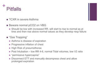 +
Pitfalls
 ?CXR in severe Asthma
 Beware normal pCO2 on VBG
 Should be low with increased RR, will start to rise to normal as pt
tires and then rise above normal values as they develop resp failure
 “Gas Trapping”
 Asthma is disease of expiration
 Progressive inflation of chest
 High Risk of pneumothorax
 Post Intubation – low RR 4-6, normal Tidal volumes, low I:E ratio
 “permissive hypercapnia”
 Disconnect ETT and manually decompress chest and allow
prolonged expiration
 