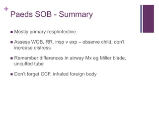 +
Paeds SOB - Summary
 Mostly primary resp/infective
 Assess WOB, RR, insp v exp – observe child, don’t
increase distress
 Remember differences in airway Mx eg Miller blade,
uncuffed tube
 Don’t forget CCF, inhaled foreign body
 