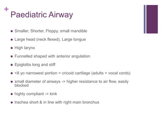 +
Paediatric Airway
 Smaller, Shorter, Floppy, small mandible
 Large head (neck flexed), Large tongue
 High larynx
 Funnelled shaped with anterior angulation
 Epiglottis long and stiff
 <8 yo narrowest portion = cricoid cartilage (adults = vocal cords)
 small diameter of airways -> higher resistance to air flow, easily
blocked
 highly compliant -> kink
 trachea short & in line with right main bronchus
 