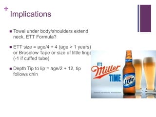 +
Implications
 Towel under body/shoulders extend
neck, ETT Formula?
 ETT size = age/4 + 4 (age > 1 years)
or Broselow Tape or size of little finger
(-1 if cuffed tube)
 Depth Tip to lip = age/2 + 12, tip
follows chin
 