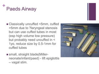 +
Paeds Airway
 Classically uncuffed <5mm, cuffed
>5mm due to ?laryngeal stenosis
but can use cuffed tubes in most
(esp high volume low pressure)
but probably need uncuffed in <
1yo, reduce size by 0.5-1mm for
cuffed tubes
 small, straight blade(Miller-
neonate/infant/paed) - lift epiglottis
– vagal stim.
 