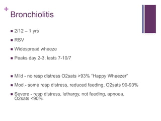 +
Bronchiolitis
 2/12 – 1 yrs
 RSV
 Widespread wheeze
 Peaks day 2-3, lasts 7-10/7
 Mild - no resp distress O2sats >93% “Happy Wheezer”
 Mod - some resp distress, reduced feeding, O2sats 90-93%
 Severe - resp distress, lethargy, not feeding, apnoea,
O2sats <90%
 