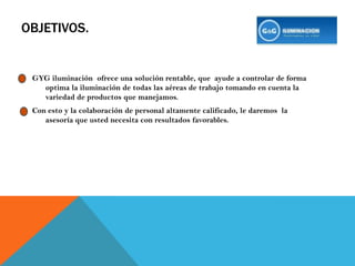 OBJETIVOS.GYG iluminación  ofrece una solución rentable, que  ayude a controlar de forma optima la iluminación de todas las aéreas de trabajo tomando en cuenta la variedad de productos que manejamos.Con esto y la colaboración de personal altamente calificado, le daremos  la asesoría que usted necesita con resultados favorables.