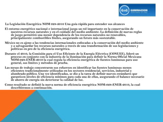 La Legislación Energética NOM 028-2010 Una guía rápida para entender sus alcancesEl entorno energético nacional e internacional juega un rol importante en la conservación de nuestros recursos naturales y en el cuidado del medio ambiente. La definición de nuevas reglas de juego permitirá una menor dependencia de los recursos naturales no renovables, principalmente combustibles fósiles, asegurando un futuro más sustentable. México no es ajeno a las tendencias internacionales enfocadas a la conservación del medio ambiente y a salvaguardar los recursos naturales a través de una transformación de sus legislaciones y políticas en pro de la eficiencia energética. Durante el 2010, la Comisión para el Uso Eficiente de la Energía Eléctrica (CONUEE), lideró un proceso en conjunto con la industria de la iluminación para definir la Norma Oficial Mexicana NOM-028-ENER-2010 la cual regula la eficiencia energética de fuentes luminosas para uso general, sus límites y métodos de prueba. Las mesas de trabajo concentraron sus esfuerzos en identificar las fuentes luminosas menos eficientes tradicionalmente utilizadas en los sectores residencial, servicios, industrial y alumbrado público. Una vez identificadas, se dio a la tarea de definir nuevos estándares que garanticen niveles de eficiencia mínimos para cada una de ellas, asegurando el balance necesario de ahorro de energía sin deteriorar la calidad de luz. Como resultado se definió la nueva norma de eficiencia energética NOM-028-ENER-2010, la cual describiremos a continuación. 