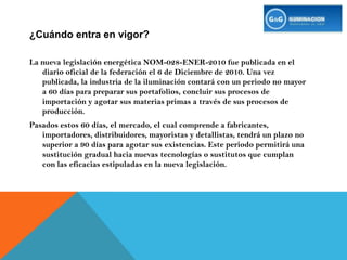 ¿Cuándo entra en vigor?La nueva legislación energética NOM-028-ENER-2010 fue publicada en el diario oficial de la federación el 6 de Diciembre de 2010. Una vez publicada, la industria de la iluminación contará con un periodo no mayor a 60 días para preparar sus portafolios, concluir sus procesos de importación y agotar sus materias primas a través de sus procesos de producción.Pasados estos 60 días, el mercado, el cual comprende a fabricantes, importadores, distribuidores, mayoristas y detallistas, tendrá un plazo no superior a 90 días para agotar sus existencias. Este periodo permitirá una sustitución gradual hacia nuevas tecnologías o sustitutos que cumplan con las eficacias estipuladas en la nueva legislación.
