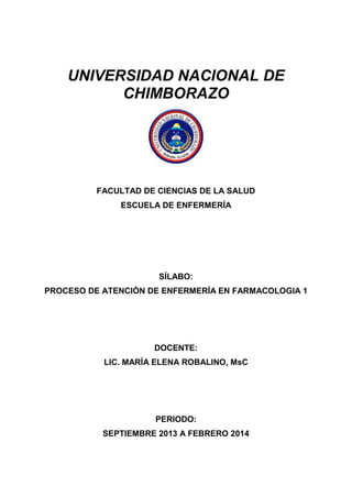 UNIVERSIDAD NACIONAL DE
CHIMBORAZO
FACULTAD DE CIENCIAS DE LA SALUD
ESCUELA DE ENFERMERÍA
SÍLABO:
PROCESO DE ATENCIÓN DE ENFERMERÍA EN FARMACOLOGIA 1
DOCENTE:
LIC. MARÍA ELENA ROBALINO, MsC
PERIODO:
SEPTIEMBRE 2013 A FEBRERO 2014
 