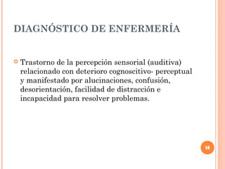 DIAGNÓSTICO DE ENFERMERÍA


   Trastorno de la percepción sensorial (auditiva)
    relacionado con deterioro cognoscitivo- perceptual
    y manifestado por alucinaciones, confusión,
    desorientación, facilidad de distracción e
    incapacidad para resolver problemas.




                                                         14
 