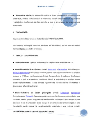 2
HOSPITAL DE CHANCAY
• Gasometría arterial: Es aconsejable realizarla si con pulsioximetría obtenemos una
SaO2 <92%, el FEV1 <50% del valor de referencia, existen datos clínicos de insuficiencia
respiratoria o insuficiencia cardiaca derecha y para la prescripción de oxigenoterapia
domiciliaria.
 TRATAMIENTO:
La principal medida a tomar es el abandono del HÁBITO de FUMAR.
Esta entidad nosológica tiene dos enfoques de tratamiento, por un lado el médico
farmacológico y por el otro el kinésico.
 MEDICO – FARMACOLOGICO:
• Broncodilatadores (agentes anticolinergicos y agonistas de receptores beta 2).
• Broncodilatadores de acción corta (Beta2: Salbutamol y Terbutalina; Anticolinérgicos:
Bromuro de Ipatropio): Utilizados a demanda, son los fármacos recomendados en estadios
leves de la EPOC con manifestaciones clínicas. Aunque el uso de cada uno de ellos por
separado es útil, el tratamiento combinado (Beta2 + anticolinérgico) produce mayor
efecto broncodilatador. Su uso pautado regularmente en este estadio no modifica el
deterioro de la función pulmonar.
• Broncodilatadores de acción prolongada (Beta2: Salmeterol, Formoterol;
Anticolinérgicos: Tiotropio): Pautados regularmente, son los fármacos recomendados para
su uso en estadio grave a muy grave de la enfermedad. No hay suficiente evidencia para
potenciar el uso de unos sobre otros, aunque la presentación del anticolinérgico en esta
formulación puede mejorar la cumplimentación terapéutica y una reciente revisión
ENFERMEDAD PULMONAR OBSTRUCTIVA CRONICA (EPOC)
 