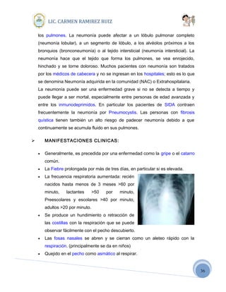 36
LIC. CARMEN RAMIREZ RUIZ
los pulmones. La neumonía puede afectar a un lóbulo pulmonar completo
(neumonía lobular), a un segmento de lóbulo, a los alvéolos próximos a los
bronquios (bronconeumonía) o al tejido intersticial (neumonía intersticial). La
neumonía hace que el tejido que forma los pulmones, se vea enrojecido,
hinchado y se torne doloroso. Muchos pacientes con neumonía son tratados
por los médicos de cabecera y no se ingresan en los hospitales; esto es lo que
se denomina Neumonía adquirida en la comunidad (NAC) o Extrahospitalaria.
La neumonía puede ser una enfermedad grave si no se detecta a tiempo y
puede llegar a ser mortal, especialmente entre personas de edad avanzada y
entre los inmunodeprimidos. En particular los pacientes de SIDA contraen
frecuentemente la neumonía por Pneumocystis. Las personas con fibrosis
quística tienen también un alto riesgo de padecer neumonía debido a que
continuamente se acumula fluido en sus pulmones.
 MANIFESTACIONES CLINICAS:
• Generalmente, es precedida por una enfermedad como la gripe o el catarro
común.
• La Fiebre prolongada por más de tres días, en particular si es elevada.
• La frecuencia respiratoria aumentada: recién
nacidos hasta menos de 3 meses >60 por
minuto, lactantes >50 por minuto,
Preescolares y escolares >40 por minuto,
adultos >20 por minuto.
• Se produce un hundimiento o retracción de
las costillas con la respiración que se puede
observar fácilmente con el pecho descubierto.
• Las fosas nasales se abren y se cierran como un aleteo rápido con la
respiración. (principalmente se da en niños)
• Quejido en el pecho como asmático al respirar.
 
