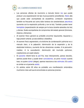 36
LIC. CARMEN RAMIREZ RUIZ
• Las personas afectas de neumonía a menudo tienen tos que puede
producir una expectoración de tipo muco-purulento (amarillenta), fiebre alta
que puede estar acompañada de escalofríos. Limitación respiratoria
también es frecuente así como dolor torácico de características pleuríticas
(aumenta con la respiración profunda y con la tos). También pueden tener
hemoptisis (expectoración de sangre por la boca durante episodios de tos)
y disnea. Suele acompañarse de compromiso del estado general (Anorexia,
Astenia y Adinamia).
• Al examen físico general es probable encontrar taquicardia, taquipnea y
baja presión arterial, ya sea sistólica o diastólica.
• Al examen físico segmentario, el síndrome de condensación pulmonar es a
menudo claro; a la palpación: disminución de la expansión y de la
elasticidad torácica y aumento de las vibraciones vocales. A la percusión:
matidez. A la auscultación: disminución del murmullo pulmonar,
crepitaciones y/o soplo tubario.
• El paciente infantil tiene la piel fría, tose intensamente, parece decaído,
apenas puede llorar y puede tener convulsiones, se pone morado cuando
tose, no quiere comer (afagia), apenas reacciona a los estímulos. El cuadro
es similar en el paciente adulto.
• En adultos sobre 65 años es probable una manifestación sintomática
muchísimo más sutil que la encontrada en personas jóvenes.
 
