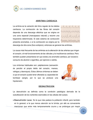 36
LIC. CARMEN RAMIREZ RUIZ
ARRITMIA CARDIACA
La arritmia es la variación del ritmo regular de los latidos
cardíacos. La contracción de las fibras del corazón
depende de una descarga eléctrica que se origina en
una zona especial (marcapasos natural) y recorre una
trayectoria determinada. Si este sistema de conducción
presenta anomalías, o si la contracción se origina por la
descarga de otra zona (foco ectópico), entonces se generan las arritmias.
La causa más frecuente de las arritmias es la alteración de las arterias que irrigan
el corazón, el mal funcionamiento de las válvulas y la insuficiencia cardíaca. Pero
también pueden presentarse sin que exista una anomalía cardíaca, por excesivo
consumo de alcohol o cigarrillos, por ejercicio o estrés.
Los síntomas habituales son: palpitaciones (sensación
de percibir el propio latido del corazón, mareos,
vértigos y desmayos). Estos últimos síntomas se deben
a que el corazón puede tener afectada su capacidad de
bombear sangre, por lo que se produce una
hipotensión.
DESNUTRICION
La desnutrición es definida como la condición patológica derivada de la
subutilización de los nutrientes esenciales en las células del cuerpo.
• Desnutrición Leve: Es la que más padece la población infantil, pero también
en lo general, a la que menos atención se le brinda; por ello es conveniente
mencionar que entre más tempranamente ocurra y se prolongue por mayor
 