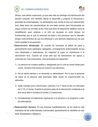 36
LIC. CARMEN RAMIREZ RUIZ
tiempo, más daños ocasionará, ya que esto sólo se restringe a la disminución del
tamaño corporal, sino también afecta el desarrollo y propicia la frecuencia y
gravedad de enfermedades. La alimentación que reciba el niño con desnutrición
leve, debe tener las características de una dieta normal, pero fraccionadas en
mayor número de comidas al día. Para que tanto el tratamiento dietético como la
rehabilitación sean exitosos y el niño se recupere en corto tiempo, es
fundamental que el que el personal de salud y las personas que lo atienden
tengan conocimientos de que los alimentos y una atención especial son los que
hacen posible la recuperación.
• Desnutrición Moderada: Es cuando ha avanzado el déficit de peso y
generalmente tiene patologías agregadas, principalmente enfermedades de las
vías intestinales y respiratorias. Su magnitud le sigue en importancia a la
desnutrición leve. Cuando se cursa este tipo de desnutrición los signos y
síntomas son más acentuados, mencionandose los siguientes:
1.- La persona se muestra apático y desganado por lo cual se cansa hasta para
comer. Se lleva más tiempo al consumir sus alimentos.
2.- No se siente hambre y no demanda su alimentación. Por lo que el personal
de salud (si la persona está internada) debe insistir en proporcionarle los
alimentos.
3.- Darle comidas poco voluminosas, nutritivas, 6 a 7 veces al día, en intervalos
de 2 1/2 a 3 horas. Cuando la persona pase de la desnutrición moderada a la
leve se le dará 5 comidas (3 fuertes y 2 colaciones).
4.- Complementar el tratamiento ingresando a la persona a un programa o plan
de estimulación.
• Desnutrición Severa: En sus diversas manifestaciones, es sin duda la más
drámatica de las enfermedades nutricionales; generalmente se identifica en dos
tipos, Kwashiorkor y Marasmo.
 
