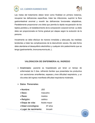 36
LIC. CARMEN RAMIREZ RUIZ
Las metas del tratamiento deben tener como finalidad en primera instancia,
recuperar las deficiencias específicas, tratar las infecciones, suprimir la flora
gastrointestinal anormal y revertir las deficiencias funcionales adaptativas.
Paralelamente proporcionar una dieta que permita la rápida recuperación de los
tejidos perdidos y el restablecimiento de la composición corporal normal. La dieta
debe ser proporcionada en forma gradual por etapas según la evolución de la
persona.
Inicialmente se debe efectuar de manera inmediata y adecuada, las medidas
tendientes a tratar las complicaciones de la desnutrición severa. De esta forma
debe atenderse el desequilibrio electrolítico y cualquier otro padecimiento que se
tenga (gastroenteritis, bronconeumonía,etc..).
VALORACION DE ENFERMERIA AL INGRESO
 Anamnesis: paciente es hospitalizado por tener un tiempo de
enfermedad de 2 días, refiriendo familiar que presentaba tos productiva
con secreciones amarillentas, espesas y leve dificultad respiratoria, y un
día antes del ingreso manifiesta dificultad respiratoria moderada.
 Datos Personales:
• Nombre: JSO
• Sexo: masculino
• Raza: mestizo
• Religión: católico
• Etapa de vida: Adulto mayor
• Edad cronológica: 87 años
• Lugar de nacimiento: Ancash
 