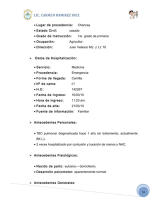 36
LIC. CARMEN RAMIREZ RUIZ
• Lugar de procedencia: Chancay
• Estado Civil: casado
• Grado de Instrucción: 1er. grado de primaria
• Ocupación: Agricultor
• Dirección: Juan Velasco Mz: J, Lt: 16
 Datos de Hospitalización:
• Servicio: Medicina
• Procedencia: Emergencia
• Forma de llegada: Camilla
• Nº de cama: 07
• H.C: 142267
• Fecha de Ingreso: 16/03/10
• Hora de ingreso: 11:20 am.
• Fecha de alta: 21/03/10
• Fuente de Información: Familiar
 Antecedentes Personales:
• TBC pulmonar diagnosticada hace 1 año sin tratamiento, actualmente
BK (-).
• 2 veces hospitalizado por contusión y luxación de manos y NAC.
 Antecedentes Fisiológicos:
• Nacido de parto: eutosico – domiciliario.
• Desarrollo psicomotor: aparentemente normal.
 Antecedentes Generales:
 