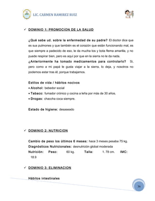 36
LIC. CARMEN RAMIREZ RUIZ
 DOMINIO 1: PROMOCION DE LA SALUD
¿Qué sabe ud. sobre la enfermedad de su padre? El doctor dice que
es sus pulmones y que también es el corazón que están funcionando mal, es
que siempre a padecido de eso, le da mucha tos y bota flema amarilla, y no
puede respirar bien, pero es aquí por que en la sierra no le da nada.
¿Anteriormente ha tomado medicamentos para controlarlo? Si,
pero como a mi papá le gusta viajar a la sierra, lo deja, y nosotros no
podemos estar tras él, porque trabajamos.
Estilos de vida / hábitos nocivos
• Alcohol: bebedor social
• Tabaco: fumador crónico y cocina a leña por más de 30 años.
• Drogas: chaccha coca siempre.
Estado de higiene: desaseado
 DOMINIO 2: NUTRICION
Cambio de peso los últimos 6 meses: hace 3 meses pesaba 75 kg.
Diagnósticos Nutricionales: desnutrición global moderada
Nutrición: Peso: 60 kg. Talla: 1. 78 cm. IMC:
18.9
 DOMINIO 3: ELIMINACION
Hábitos intestinales
 