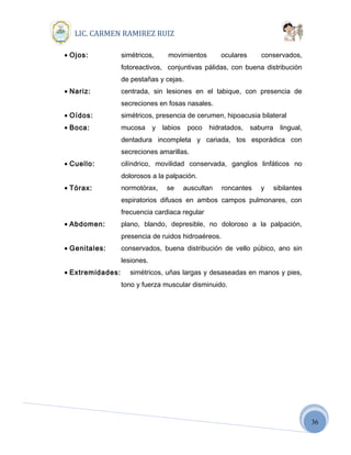 36
LIC. CARMEN RAMIREZ RUIZ
• Ojos: simétricos, movimientos oculares conservados,
fotoreactivos, conjuntivas pálidas, con buena distribución
de pestañas y cejas.
• Nariz: centrada, sin lesiones en el tabique, con presencia de
secreciones en fosas nasales.
• Oídos: simétricos, presencia de cerumen, hipoacusia bilateral
• Boca: mucosa y labios poco hidratados, saburra lingual,
dentadura incompleta y cariada, tos esporádica con
secreciones amarillas.
• Cuello: cilíndrico, movilidad conservada, ganglios linfáticos no
dolorosos a la palpación.
• Tórax: normotórax, se auscultan roncantes y sibilantes
espiratorios difusos en ambos campos pulmonares, con
frecuencia cardiaca regular
• Abdomen: plano, blando, depresible, no doloroso a la palpación,
presencia de ruidos hidroaéreos.
• Genitales: conservados, buena distribución de vello púbico, ano sin
lesiones.
• Extremidades: simétricos, uñas largas y desaseadas en manos y pies,
tono y fuerza muscular disminuido.
 