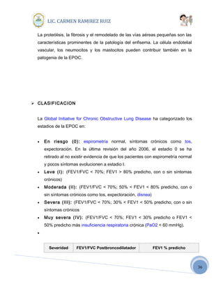 36
LIC. CARMEN RAMIREZ RUIZ
La proteólisis, la fibrosis y el remodelado de las vías aéreas pequeñas son las
características prominentes de la patología del enfisema. La célula endotelial
vascular, los neumocitos y los mastocitos pueden contribuir también en la
patogenia de la EPOC.
 CLASIFICACION
La Global Initiative for Chronic Obstructive Lung Disease ha categorizado los
estadios de la EPOC en:
• En riesgo (0): espirometría normal, síntomas crónicos como tos,
expectoración. En la última revisión del año 2006, el estadio 0 se ha
retirado al no existir evidencia de que los pacientes con espirometría normal
y pocos síntomas evolucionen a estadio I.
• Leve (I): (FEV1/FVC < 70%; FEV1 > 80% predicho, con o sin síntomas
crónicos)
• Moderada (II): (FEV1/FVC < 70%; 50% < FEV1 < 80% predicho, con o
sin síntomas crónicos como tos, expectoración, disnea)
• Severa (III): (FEV1/FVC < 70%; 30% < FEV1 < 50% predicho, con o sin
síntomas crónicos
• Muy severa (IV): (FEV1/FVC < 70%; FEV1 < 30% predicho o FEV1 <
50% predicho más insuficiencia respiratoria crónica (PaO2 < 60 mmHg).
•
Severidad FEV1/FVC Postbroncodilatador FEV1 % predicho
 