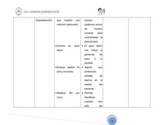 36
LIC. CARMEN RAMIREZ RUIZ
hospitalización. que impidan una
nutrición adecuada.
•Control de peso
diario.
•Evaluar estado de
piel y mucosas.
•Realizar BH por
turno.
causas
podemos actuar
de manera
correcta para
contrarrestar la
desnutrición.
• El peso diario
nos indica la
ganancia de
peso o la
perdida.
• Signos que
evidencian
señales de
alarma en el
estado del
paciente.
• Permite
identificar
cuantas han
sido las
 