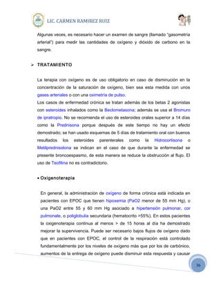 36
LIC. CARMEN RAMIREZ RUIZ
Algunas veces, es necesario hacer un examen de sangre (llamado “gasometría
arterial”) para medir las cantidades de oxígeno y dióxido de carbono en la
sangre.
 TRATAMIENTO
La terapia con oxígeno es de uso obligatorio en caso de disminución en la
concentración de la saturación de oxígeno, bien sea esta medida con unos
gases arteriales o con una oximetría de pulso.
Los casos de enfermedad crónica se tratan además de los betas 2 agonistas
con esteroides inhalados como la Beclometasona; además se usa el Bromuro
de ipratropio. No se recomienda el uso de esteroides orales superior a 14 días
como la Prednisona porque después de este tiempo no hay un efecto
demostrado; se han usado esquemas de 5 días de tratamiento oral con buenos
resultados los esteroides parenterales como la Hidrocortisona o
Metilprednisolona se indican en el caso de que durante la enfermedad se
presente broncoespasmo, de esta manera se reduce la obstrucción al flujo. El
uso de Teofilina no es contradictorio.
• Oxigenoterapia
En general, la administración de oxígeno de forma crónica está indicada en
pacientes con EPOC que tienen hipoxemia (PaO2 menor de 55 mm Hg), o
una PaO2 entre 55 y 60 mm Hg asociado a hipertensión pulmonar, cor
pulmonale, o poliglobulia secundaria (hematocrito >55%). En estos pacientes
la oxigenoterapia continua al menos > de 15 horas al día ha demostrado
mejorar la supervivencia. Puede ser necesario bajos flujos de oxígeno dado
que en pacientes con EPOC, el control de la respiración está controlado
fundamentalmente por los niveles de oxígeno más que por los de carbónico,
aumentos de la entrega de oxígeno puede disminuir esta respuesta y causar
 