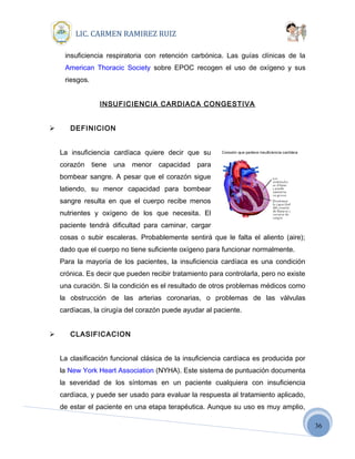 36
LIC. CARMEN RAMIREZ RUIZ
insuficiencia respiratoria con retención carbónica. Las guías clínicas de la
American Thoracic Society sobre EPOC recogen el uso de oxígeno y sus
riesgos.
INSUFICIENCIA CARDIACA CONGESTIVA
 DEFINICION
La insuficiencia cardíaca quiere decir que su
corazón tiene una menor capacidad para
bombear sangre. A pesar que el corazón sigue
latiendo, su menor capacidad para bombear
sangre resulta en que el cuerpo recibe menos
nutrientes y oxígeno de los que necesita. El
paciente tendrá dificultad para caminar, cargar
cosas o subir escaleras. Probablemente sentirá que le falta el aliento (aire);
dado que el cuerpo no tiene suficiente oxígeno para funcionar normalmente.
Para la mayoría de los pacientes, la insuficiencia cardíaca es una condición
crónica. Es decir que pueden recibir tratamiento para controlarla, pero no existe
una curación. Si la condición es el resultado de otros problemas médicos como
la obstrucción de las arterias coronarias, o problemas de las válvulas
cardíacas, la cirugía del corazón puede ayudar al paciente.
 CLASIFICACION
La clasificación funcional clásica de la insuficiencia cardíaca es producida por
la New York Heart Association (NYHA). Este sistema de puntuación documenta
la severidad de los síntomas en un paciente cualquiera con insuficiencia
cardíaca, y puede ser usado para evaluar la respuesta al tratamiento aplicado,
de estar el paciente en una etapa terapéutica. Aunque su uso es muy amplio,
 