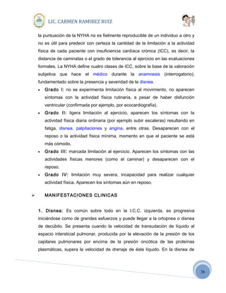36
LIC. CARMEN RAMIREZ RUIZ
la puntuación de la NYHA no es fielmente reproducible de un individuo a otro y
no es útil para predecir con certeza la cantidad de la limitación a la actividad
física de cada paciente con insuficiencia cardíaca crónica (ICC), es decir, la
distancia de caminatas o el grado de tolerancia al ejercicio en las evaluaciones
formales. La NYHA define cuatro clases de ICC, sobre la base de la valoración
subjetiva que hace el médico durante la anamnesis (interrogatorio),
fundamentado sobre la presencia y severidad de la disnea.
• Grado I: no se experimenta limitación física al movimiento, no aparecen
síntomas con la actividad física rutinaria, a pesar de haber disfunción
ventricular (confirmada por ejemplo, por ecocardiografía).
• Grado II: ligera limitación al ejercicio, aparecen los síntomas con la
actividad física diaria ordinaria (por ejemplo subir escaleras) resultando en
fatiga, disnea, palpitaciones y angina, entre otras. Desaparecen con el
reposo o la actividad física mínima, momento en que el paciente se está
más cómodo.
• Grado III: marcada limitación al ejercicio. Aparecen los síntomas con las
actividades físicas menores (como el caminar) y desaparecen con el
reposo.
• Grado IV: limitación muy severa, incapacidad para realizar cualquier
actividad física. Aparecen los síntomas aún en reposo.
 MANIFESTACIONES CLINICAS
1. Disnea: Es común sobre todo en la I.C.C. izquierda, es progresiva
iniciándose como de grandes esfuerzos y puede llegar a la ortopnea o disnea
de decúbito. Se presenta cuando la velocidad de transudación de líquido al
espacio intersticial pulmonar, producida por la elevación de la presión de los
capilares pulmonares por encima de la presión oncótica de las proteínas
plasmáticas, supera la velocidad de drenaje de éste líquido. En la disnea de
 
