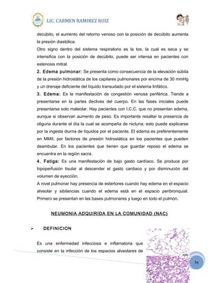 36
LIC. CARMEN RAMIREZ RUIZ
decúbito, el aumento del retorno venoso con la posición de decúbito aumenta
la presión diastólica.
Otro signo dentro del sistema respiratorio es la tos, la cual es seca y se
intensifica con la posición de decúbito, puede ser intensa en pacientes con
estenosis mitral.
2. Edema pulmonar: Se presenta como consecuencia de la elevación súbita
de la presión hidrostática de los capilares pulmonares por encima de 30 mmHg
y un drenaje deficiente del líquido transudado por el sistema linfático.
3. Edema: Es la manifestación de congestión venosa periférica. Tiende a
presentarse en la partes declives del cuerpo. En las fases iniciales puede
presentarse solo maleolar. Hay pacientes con I.C.C. que no presentan edema,
aunque si observan aumento de peso. Es importante resaltar la presencia de
oliguria durante el día la cual se acompaña de nicturia; esto puede explicarse
por la ingesta diurna de líquidos por el paciente. El edema es preferentemente
en MMII, por factores de presión hidrostática en los pacientes que pueden
deambular. En los pacientes que tienen que guardar reposo el edema se
encuentra en la región sacra.
4. Fatiga: Es una manifestación de bajo gasto cardíaco. Se produce por
hipoperfusión tisular al descender el gasto cardiaco y por disminución del
volumen de eyección.
A nivel pulmonar hay presencia de estertores cuando hay edema en el espacio
alveolar y sibilancias cuando el edema está en el espacio peribronquial.
Primero se presentan en las bases pulmonares y luego en todo el pulmón.
NEUMONIA ADQUIRIDA EN LA COMUNIDAD (NAC)
 DEFINICION
Es una enfermedad infecciosa e inflamatoria que
consiste en la infección de los espacios alveolares de
 