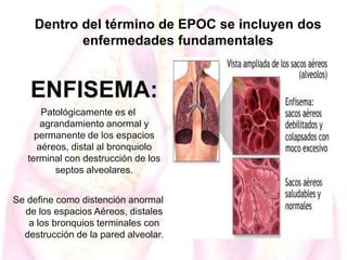 Dentro del término de EPOC se incluyen dos
enfermedades fundamentales

ENFISEMA:
Patológicamente es el
agrandamiento anormal y
permanente de los espacios
aéreos, distal al bronquiolo
terminal con destrucción de los
septos alveolares.
Se define como distención anormal
de los espacios Aéreos, distales
a los bronquios terminales con
destrucción de la pared alveolar.

 
