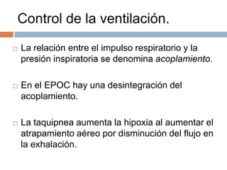 Control de la ventilación.


La relación entre el impulso respiratorio y la
presión inspiratoria se denomina acoplamiento.



En el EPOC hay una desintegración del
acoplamiento.



La taquipnea aumenta la hipoxia al aumentar el
atrapamiento aéreo por disminución del flujo en
la exhalación.

 