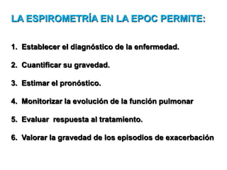 LA ESPIROMETRÍA EN LA EPOC PERMITE:
1. Establecer el diagnóstico de la enfermedad.
2. Cuantificar su gravedad.
3. Estimar el pronóstico.
4. Monitorizar la evolución de la función pulmonar
5. Evaluar respuesta al tratamiento.
6. Valorar la gravedad de los episodios de exacerbación

 