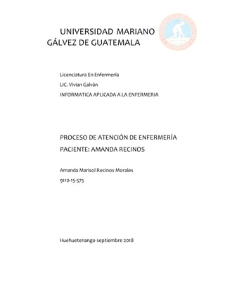 UNIVERSIDAD MARIANO
GÁLVEZ DE GUATEMALA
Licenciatura En Enfermería
LIC. Vivian Galván
INFORMATICA APLICADA A LA ENFERMERIA
PROCESO DE ATENCIÓN DE ENFERMERÍA
PACIENTE: AMANDA RECINOS
Amanda Marisol Recinos Morales
9110-15-575
Huehuetenango septiembre 2018
 