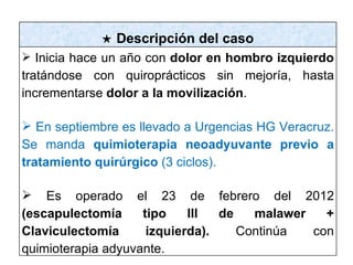 ★ Descripción del caso
 Inicia hace un año con dolor en hombro izquierdo
tratándose con quiroprácticos sin mejoría, hasta
incrementarse dolor a la movilización.

 En septiembre es llevado a Urgencias HG Veracruz.
Se manda quimioterapia neoadyuvante previo a
tratamiento quirúrgico (3 ciclos).

 Es operado el 23 de febrero del 2012
(escapulectomía     tipo    lll  de   malawer   +
Claviculectomía      izquierda).    Continúa  con
quimioterapia adyuvante.
 