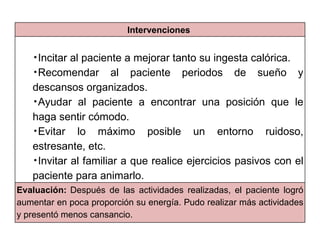 Intervenciones


   •Incitar al paciente a mejorar tanto su ingesta calórica.
   •Recomendar al paciente periodos de sueño y

   descansos organizados.
   •Ayudar al paciente a encontrar una posición que le

   haga sentir cómodo.
   •Evitar    lo máximo posible un entorno ruidoso,
   estresante, etc.
   •Invitar al familiar a que realice ejercicios pasivos con el

   paciente para animarlo.
Evaluación: Después de las actividades realizadas, el paciente logró
aumentar en poca proporción su energía. Pudo realizar más actividades
y presentó menos cansancio.
 