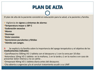 PLAN DE ALTA
El plan de alta de la paciente consistió en educación para la salud, a la paciente y familia.

d Vigilancia de signos y síntomas de alarma:
Temperatura mayor a 38º C
Sudoración excesiva
Mareo
Desmayo
Dolor excesivo
Secreciones purulentas y fétidas
Vómito con sangre.

B. Se explicó a la familia sobre la importancia del apego terapéutico y el objetivo de los
medicamentos indicados
•Ciprofloxacino 500mg VO 1 tableta con el desayuno y 1 con la cena por 10 días
•Ketorolaco 10mg VO 1 tableta en la mañana, 1 en la tarde y 1 en la noche o en caso de
presentar dolor intenso y no se calme .
•Omeprazol 40mg VO 1 tableta diaria antes del desayuno.
•Cita abierta a urgencias y/o al concluir tratamiento acudir a su UMF
 
