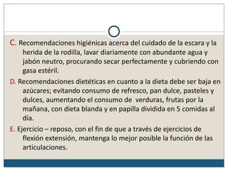 C. Recomendaciones higiénicas acerca del cuidado de la escara y la
     herida de la rodilla, lavar diariamente con abundante agua y
     jabón neutro, procurando secar perfectamente y cubriendo con
     gasa estéril.
D. Recomendaciones dietéticas en cuanto a la dieta debe ser baja en
     azúcares; evitando consumo de refresco, pan dulce, pasteles y
     dulces, aumentando el consumo de verduras, frutas por la
     mañana, con dieta blanda y en papilla dividida en 5 comidas al
     día.
E. Ejercicio – reposo, con el fin de que a través de ejercicios de
     flexión extensión, mantenga lo mejor posible la función de las
     articulaciones.
 
