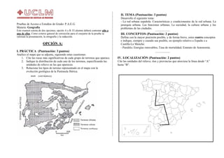 Pruebas de Acceso a Estudios de Grado- P.A.E.G.
Materia: Geografía
Este examen consta de dos opciones, opción A y B. El alumno deberá contestar sólo a
una de ellas. Como criterio general de corrección para el conjunto de la prueba se
valorará la presentación, la ortografía y la redacción.
OPCIÓN A:
I. PRÁCTICA (Puntuación: 3 puntos)
Analice el mapa que se adjunta, siguiendo estas cuestiones:
1. Cite las rocas más significativas de cada grupo de terrenos que aparece.
2. Indique la distribución de cada uno de los terrenos, especificando las
unidades de relieve en las que aparecen.
3. Relacione los tipos de terreno representado en el mapa con la
evolución geológica de la Península Ibérica.
II. TEMA (Puntuación: 3 puntos)
Desarrolle el siguiente tema:
- La red urbana española. Características y condicionantes de la red urbana. La
jerarquía urbana. Las funciones urbanas. La sociedad, la cultura urbana y los
problemas de las ciudades.
III. CONCEPTOS (Puntuación: 2 puntos)
Defina con la mayor precisión posible, y de forma breve, estos cuatro conceptos
e indique, siempre y cuando sea posible, un ejemplo relativo a España o a
Castilla-La Mancha:
- Paralelo; Energías renovables; Tasa de mortalidad; Estatuto de Autonomía.
IV. LOCALIZACIÓN (Puntuación: 2 puntos)
Cite las unidades del relieve, ríos y provincias que atraviesa la línea desde “A”
hasta “B”.
 