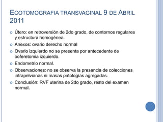 ECOTOMOGRAFIA TRANSVAGINAL 9 DE ABRIL
2011
   Útero: en retroversión de 2do grado, de contornos regulares
    y estructura homogénea.
   Anexos: ovario derecho normal
   Ovario izquierdo no se presenta por antecedente de
    ooferetomia izquierdo.
   Endometrio normal.
   Observaciones: no se observa la presencia de colecciones
    intrapelvianas ni masas patologías agregadas.
   Conclusión: RVF uterina de 2do grado, resto del examen
    normal.
 