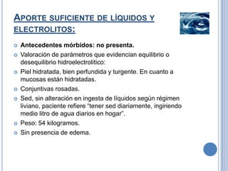 APORTE SUFICIENTE DE LÍQUIDOS Y
ELECTROLITOS:
   Antecedentes mórbidos: no presenta.
   Valoración de parámetros que evidencian equilibrio o
    desequilibrio hidroelectrolitico:
   Piel hidratada, bien perfundida y turgente. En cuanto a
    mucosas están hidratadas.
   Conjuntivas rosadas.
   Sed, sin alteración en ingesta de líquidos según régimen
    liviano, paciente refiere “tener sed diariamente, ingiriendo
    medio litro de agua diarios en hogar”.
   Peso: 54 kilogramos.
   Sin presencia de edema.
 